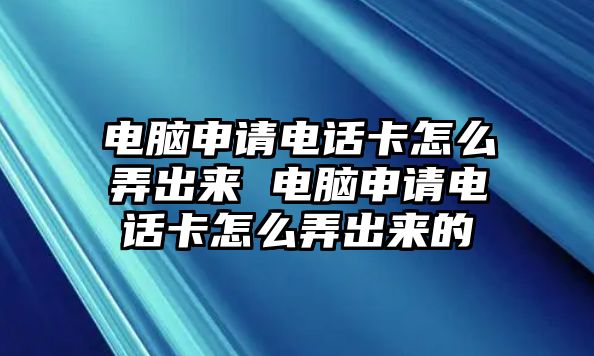 電腦申請電話卡怎么弄出來 電腦申請電話卡怎么弄出來的