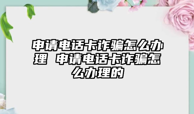 申請電話卡詐騙怎么辦理 申請電話卡詐騙怎么辦理的