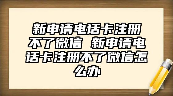 新申請電話卡注冊不了微信 新申請電話卡注冊不了微信怎么辦