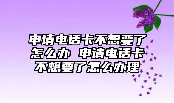申請電話卡不想要了怎么辦 申請電話卡不想要了怎么辦理