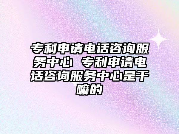 專利申請電話咨詢服務中心 專利申請電話咨詢服務中心是干嘛的