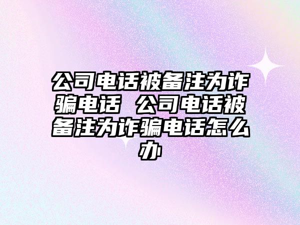 公司電話被備注為詐騙電話 公司電話被備注為詐騙電話怎么辦