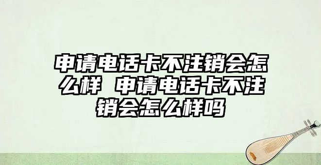 申請電話卡不注銷會怎么樣 申請電話卡不注銷會怎么樣嗎