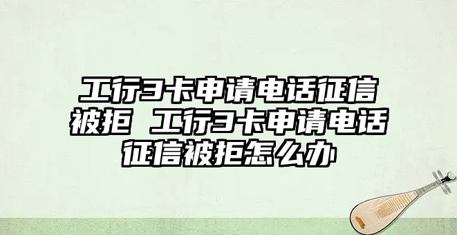 工行3卡申請電話征信被拒 工行3卡申請電話征信被拒怎么辦