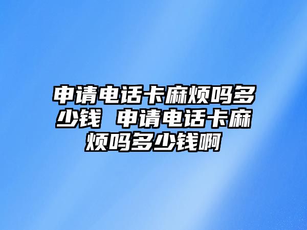申請電話卡麻煩嗎多少錢 申請電話卡麻煩嗎多少錢啊