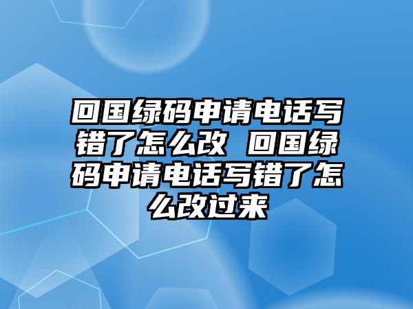 回國綠碼申請電話寫錯了怎么改 回國綠碼申請電話寫錯了怎么改過來