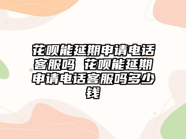 花唄能延期申請電話客服嗎 花唄能延期申請電話客服嗎多少錢