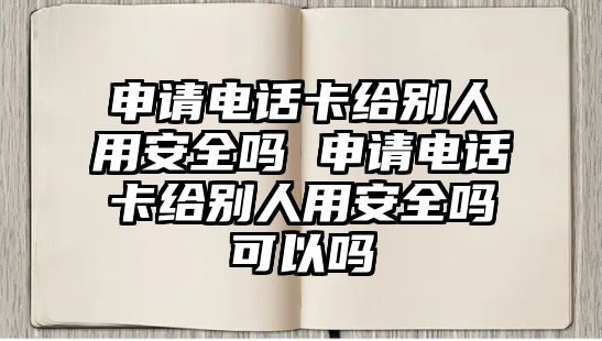 申請電話卡給別人用安全嗎 申請電話卡給別人用安全嗎可以嗎