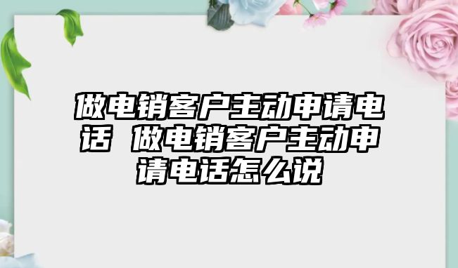 做電銷客戶主動申請電話 做電銷客戶主動申請電話怎么說