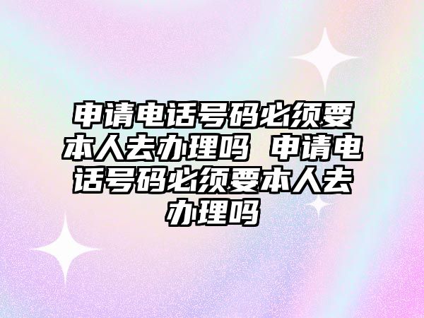 申請電話號碼必須要本人去辦理嗎 申請電話號碼必須要本人去辦理嗎