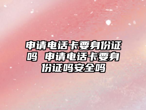 申請電話卡要身份證嗎 申請電話卡要身份證嗎安全嗎
