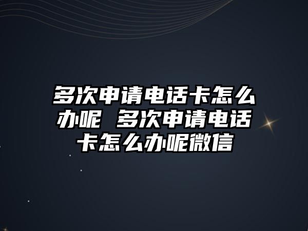 多次申請電話卡怎么辦呢 多次申請電話卡怎么辦呢微信