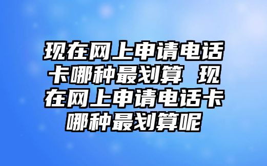 現(xiàn)在網(wǎng)上申請電話卡哪種最劃算 現(xiàn)在網(wǎng)上申請電話卡哪種最劃算呢