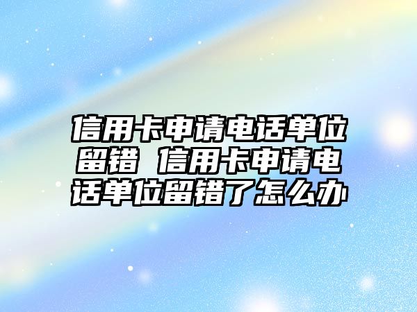 信用卡申請電話單位留錯 信用卡申請電話單位留錯了怎么辦