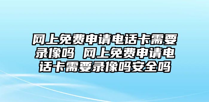 網上免費申請電話卡需要錄像嗎 網上免費申請電話卡需要錄像嗎安全嗎