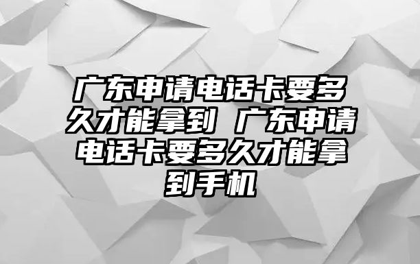 廣東申請電話卡要多久才能拿到 廣東申請電話卡要多久才能拿到手機