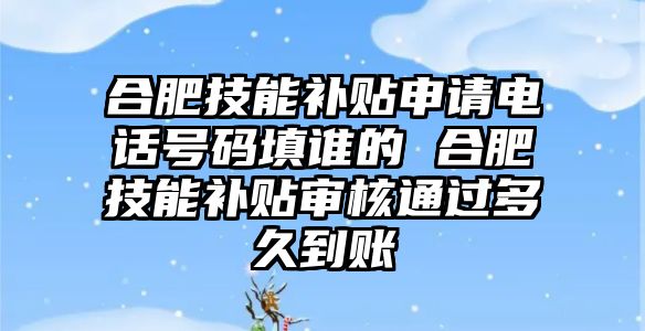 合肥技能補貼申請電話號碼填誰的 合肥技能補貼審核通過多久到賬