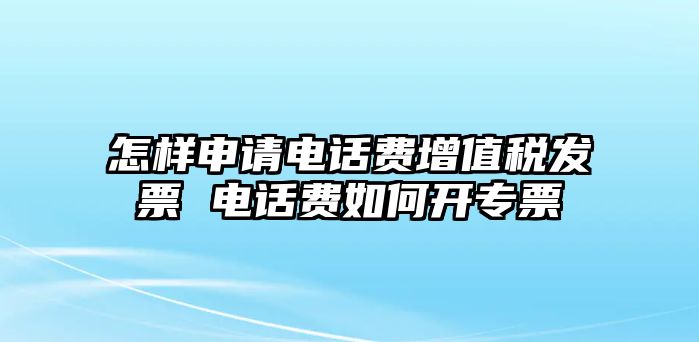 怎樣申請電話費增值稅發票 電話費如何開專票