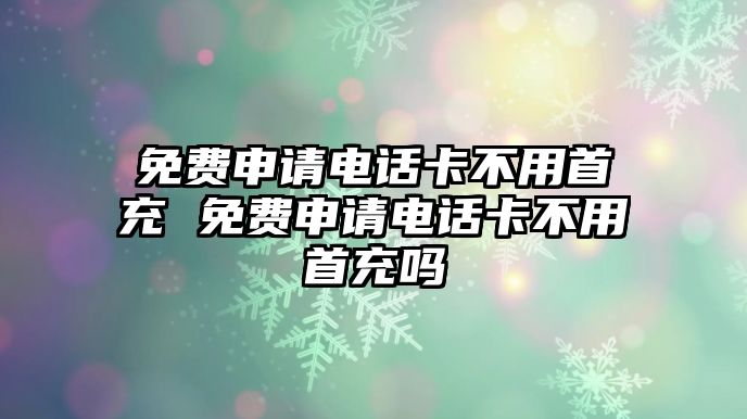 免費申請電話卡不用首充 免費申請電話卡不用首充嗎