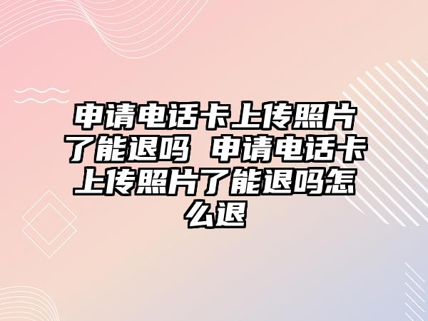 申請電話卡上傳照片了能退嗎 申請電話卡上傳照片了能退嗎怎么退