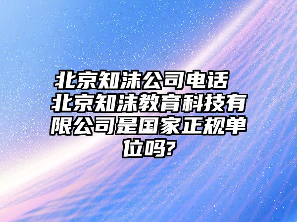 北京知沫公司電話 北京知沫教育科技有限公司是國家正規單位嗎?