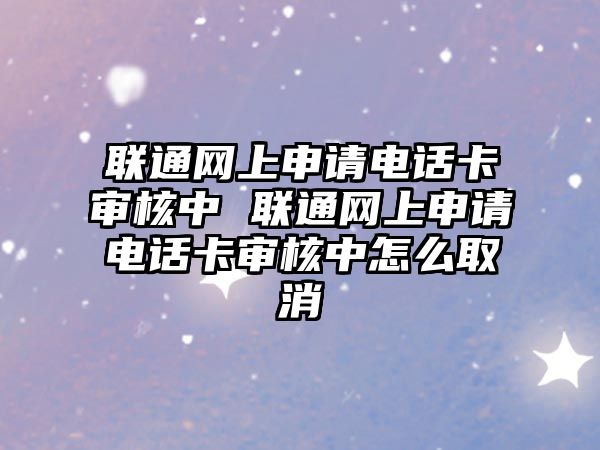 聯通網上申請電話卡審核中 聯通網上申請電話卡審核中怎么取消