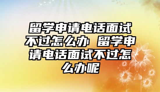留學申請電話面試不過怎么辦 留學申請電話面試不過怎么辦呢