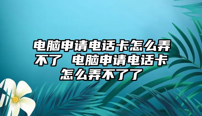 電腦申請電話卡怎么弄不了 電腦申請電話卡怎么弄不了了