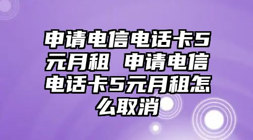 申請電信電話卡5元月租 申請電信電話卡5元月租怎么取消