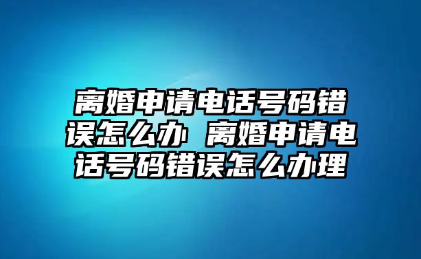 離婚申請電話號碼錯誤怎么辦 離婚申請電話號碼錯誤怎么辦理