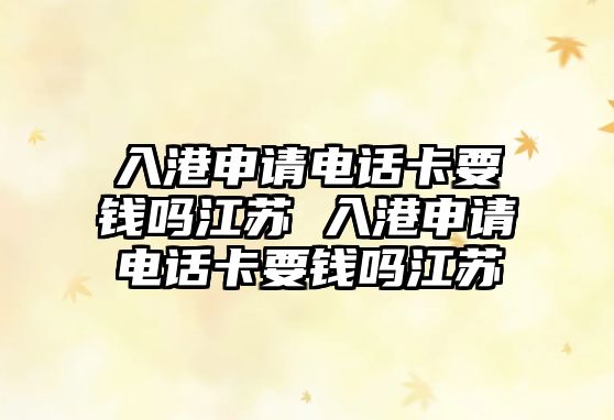 入港申請電話卡要錢嗎江蘇 入港申請電話卡要錢嗎江蘇