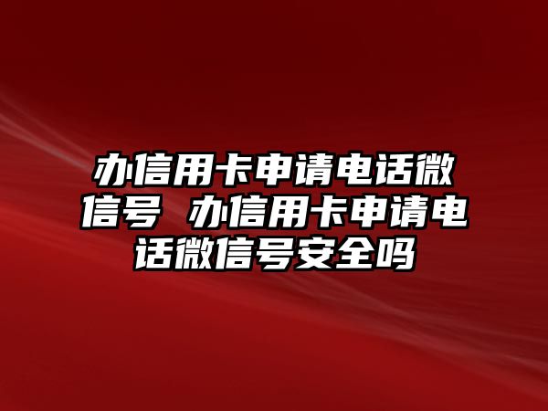 辦信用卡申請電話微信號 辦信用卡申請電話微信號安全嗎