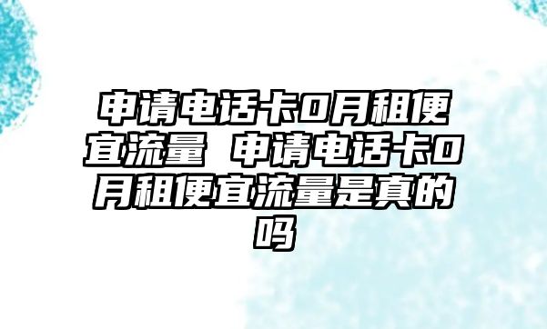 申請電話卡0月租便宜流量 申請電話卡0月租便宜流量是真的嗎