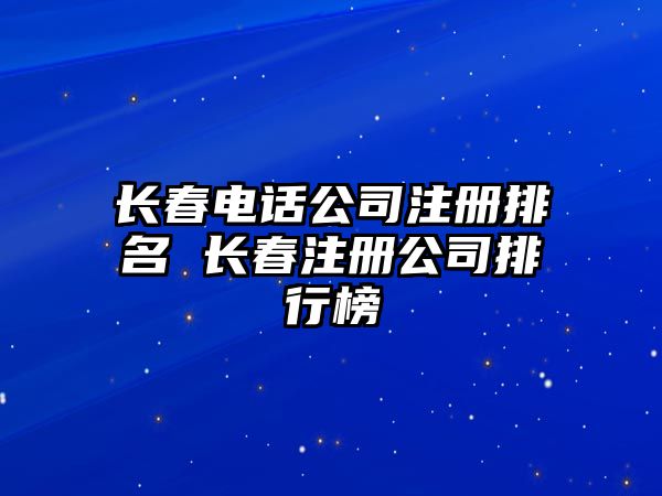 長春電話公司注冊排名 長春注冊公司排行榜
