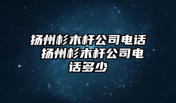 揚州杉木桿公司電話 揚州杉木桿公司電話多少