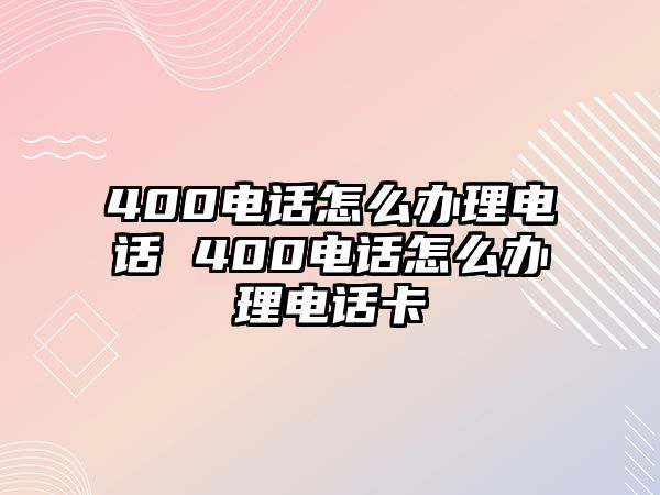 400電話怎么辦理電話 400電話怎么辦理電話卡