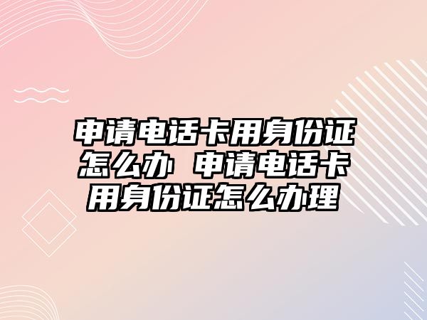 申請電話卡用身份證怎么辦 申請電話卡用身份證怎么辦理