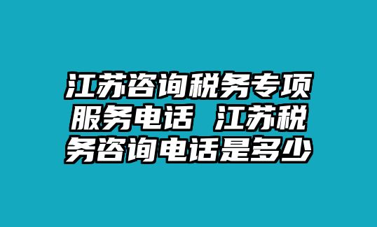 江蘇咨詢稅務專項服務電話 江蘇稅務咨詢電話是多少