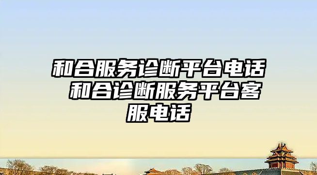 和合服務診斷平臺電話 和合診斷服務平臺客服電話