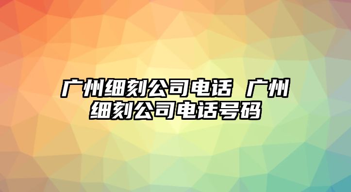 廣州細刻公司電話 廣州細刻公司電話號碼