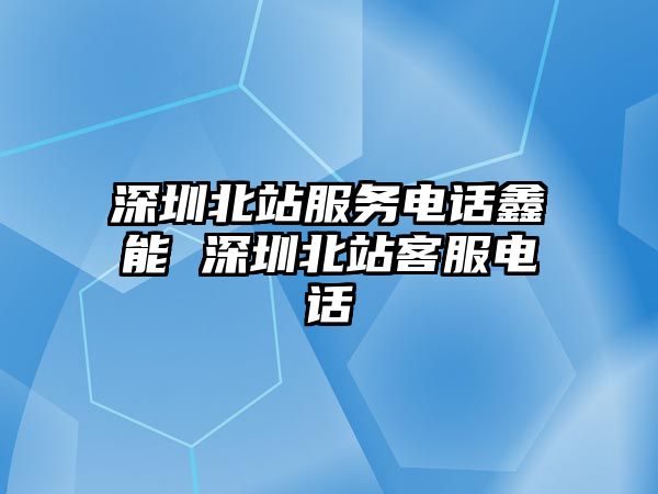 深圳北站服務電話鑫能 深圳北站客服電話