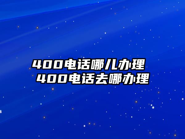 400電話哪兒辦理 400電話去哪辦理