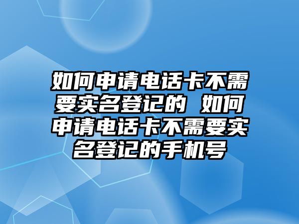 如何申請電話卡不需要實名登記的 如何申請電話卡不需要實名登記的手機號