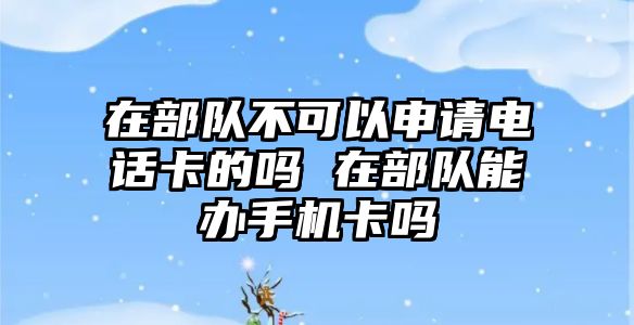 在部隊(duì)不可以申請(qǐng)電話卡的嗎 在部隊(duì)能辦手機(jī)卡嗎