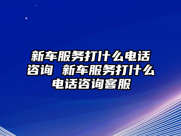 新車服務打什么電話咨詢 新車服務打什么電話咨詢客服