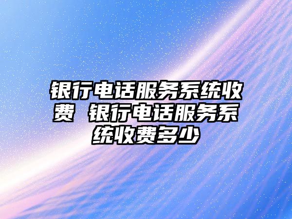 銀行電話服務系統收費 銀行電話服務系統收費多少