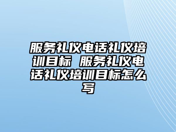 服務禮儀電話禮儀培訓目標 服務禮儀電話禮儀培訓目標怎么寫