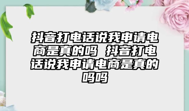 抖音打電話說我申請(qǐng)電商是真的嗎 抖音打電話說我申請(qǐng)電商是真的嗎嗎