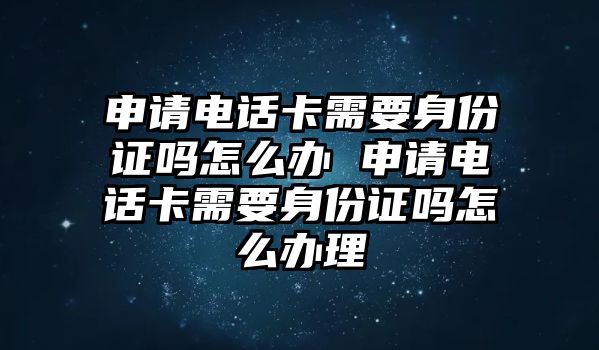 申請電話卡需要身份證嗎怎么辦 申請電話卡需要身份證嗎怎么辦理